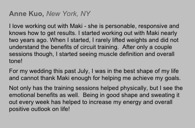 Anne Kuo, New York, NY
I love working out with Maki - she is personable, responsive and knows how to get results. I started working out with Maki nearly two years ago. When I started, I rarely lifted weights and did not understand the benefits of circuit training.  After only a couple sessions though, I started seeing muscle definition and overall tone!  
For my wedding this past July, I was in the best shape of my life and cannot thank Maki enough for helping me achieve my goals. 
Not only has the training sessions helped physically, but I see the emotional benefits as well.  Being in good shape and sweating it out every week has helped to increase my energy and overall positive outlook on life!