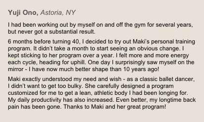 Yuji Ono, Astoria, NY
I had been working out by myself on and off the gym for several years, but never got a substantial result.6 months before turning 40, I decided to try out Maki’s personal training program. It didn’t take a month to start seeing an obvious change. I kept sticking to her program over a year. I felt more and more energy each cycle, heading for uphill. One day I surprisingly saw myself on the mirror - I have now much better shape than 10 years ago! Maki exactly understood my need and wish - as a classic ballet dancer, I didn’t want to get too bulky. She carefully designed a program customized for me to get a lean, athletic body I had been longing for. My daily productivity has also increased. Even better, my longtime back pain has been gone. Thanks to Maki and her great program!
